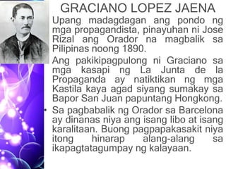 GRACIANO LOPEZ JAENA
• Upang madagdagan ang pondo ng
mga propagandista, pinayuhan ni Jose
Rizal ang Orador na magbalik sa
Pilipinas noong 1890.
• Ang pakikipagpulong ni Graciano sa
mga kasapi ng La Junta de la
Propaganda ay natiktikan ng mga
Kastila kaya agad siyang sumakay sa
Bapor San Juan papuntang Hongkong.
• Sa pagbabalik ng Orador sa Barcelona
ay dinanas niya ang isang libo at isang
karalitaan. Buong pagpapakasakit niya
itong hinarap alang-alang sa
ikapagtatagumpay ng kalayaan.
 