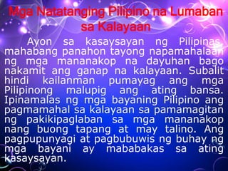 Mga Natatanging Pilipino na Lumaban
sa Kalayaan
Ayon sa kasaysayan ng Pilipinas,
mahabang panahon tayong napamahalaan
ng mga mananakop na dayuhan bago
nakamit ang ganap na kalayaan. Subalit
hindi kailanman pumayag ang mga
Pilipinong malupig ang ating bansa.
Ipinamalas ng mga bayaning Pilipino ang
pagmamahal sa kalayaan sa pamamagitan
ng pakikipaglaban sa mga mananakop
nang buong tapang at may talino. Ang
pagpupunyagi at pagbubuwis ng buhay ng
mga bayani ay mababakas sa ating
kasaysayan.
 