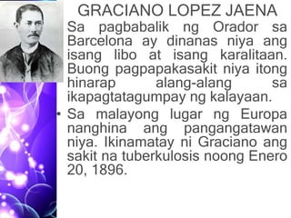 GRACIANO LOPEZ JAENA
• Sa pagbabalik ng Orador sa
Barcelona ay dinanas niya ang
isang libo at isang karalitaan.
Buong pagpapakasakit niya itong
hinarap alang-alang sa
ikapagtatagumpay ng kalayaan.
• Sa malayong lugar ng Europa
nanghina ang pangangatawan
niya. Ikinamatay ni Graciano ang
sakit na tuberkulosis noong Enero
20, 1896.
 
