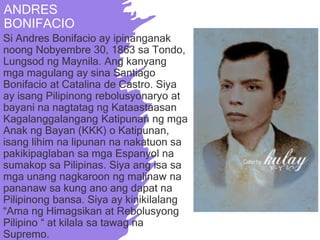 ANDRES
BONIFACIO
Si Andres Bonifacio ay ipinanganak
noong Nobyembre 30, 1863 sa Tondo,
Lungsod ng Maynila. Ang kanyang
mga magulang ay sina Santiago
Bonifacio at Catalina de Castro. Siya
ay isang Pilipinong rebolusyonaryo at
bayani na nagtatag ng Kataastaasan
Kagalanggalangang Katipunan ng mga
Anak ng Bayan (KKK) o Katipunan,
isang lihim na lipunan na nakatuon sa
pakikipaglaban sa mga Espanyol na
sumakop sa Pilipinas. Siya ang isa sa
mga unang nagkaroon ng malinaw na
pananaw sa kung ano ang dapat na
Pilipinong bansa. Siya ay kinikilalang
“Ama ng Himagsikan at Rebolusyong
Pilipino “ at kilala sa tawag na
Supremo.
 