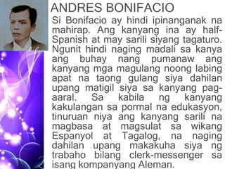 ANDRES BONIFACIO
• Si Bonifacio ay hindi ipinanganak na
mahirap. Ang kanyang ina ay half-
Spanish at may sarili siyang tagaturo.
Ngunit hindi naging madali sa kanya
ang buhay nang pumanaw ang
kanyang mga magulang noong labing
apat na taong gulang siya dahilan
upang matigil siya sa kanyang pag-
aaral. Sa kabila ng kanyang
kakulangan sa pormal na edukasyon,
tinuruan niya ang kanyang sarili na
magbasa at magsulat sa wikang
Espanyol at Tagalog, na naging
dahilan upang makakuha siya ng
trabaho bilang clerk-messenger sa
isang kompanyang Aleman.
 