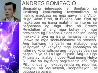 ANDRES BONIFACIO
• Sinasabing interesado si Bonifacio sa
klasikong kanluraning rasyonalismo at
mahilig magbasa ng mga gawa nina Victor
Hugo, Jose Rizal, at Eugene Sue. Siya ay
nagkaroon ng isang malalim na interes sa
pagbabasa ng mga libro sa French
Revolution at ang mga buhay ng mga
presidente ng Estados Unidos dahilan upang
makakuha siya ng isang mahusay na pag-
unawa sa mga socio-historical na proseso.
Ang kanyang hangarin na mabago ang
kalagayan ng kanyang mga kababayan sa
ilalim ng kolonyalismo ang nagbigay daan sa
pagsali niya sa La Liga Filipina. Ang La Liga
Filipina ay itinatag ni Jose Rizal noong Hulyo
3, 1982 sa layuning pagkaisahin ang mga
Pilipino upang makapagsimula ng reporma,
maayos na edukasyon, kooperasyon, at
pagbuo sa bansa.
 