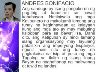 ANDRES BONIFACIO
• Ang sandugo ay isang pangako rin ng
pag-ibig at kapatiran sa bawat
kababayan. Naniniwala ang mga
Katipunero na makakamit lamang ang
tunay na kaginhawaan at kalayaan
kung ang mga tao ay may mabuting
kalooban para sa bawat isa. Dahil
dito, ang Katipunan ay hindi lamang
isang organisasyong may layuning
patalsikin ang imperyong Espanyol,
ngunit nais nito ang tunay na
pagkakaisa sa isip at puso ng mga
Tagalog sa ilalim ng isang Inang
Bayan na naghahanap ng maliwanag
at tuwid na landas.
 