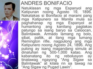 ANDRES BONIFACIO
• Natuklasan ng mga Espanyol ang
Katipunan noong Agosto 19, 1896.
Nakatakas si Bonifacio at marami pang
mga Katipunero sa Manila mula sa
paghahanap ng mga Espanyol at
humantong ang kanilang pagtakas
patungo sa isang baryo sa Caloocan,
Balintawak. Armado lamang ng bolo,
sibat, paltik, at ilang mga lumang
Remington rifle, nagpulong ang mga
Katipunero noong Agosto 24, 1896. Ang
pulong ay isang magandang simula at
dinaluhan ng 500-1,000 katao. Ang
kabanatang ito ng rebolusyon ay
tinatawag ngayong “Ang Sigaw sa
Balintawak” at kilala rin sa tawag na
“Ang Sigaw ng Pugad Lawin”.
 
