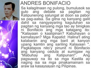 ANDRES BONIFACIO
• Sa kalagitnaan ng pulong, bumulusok sa
gulo ang debate sa pagitan ng
Katipunerong salungat at doon sa pabor
sa pag-aalsa. Sa gitna ng kanyang galit
dahil sa nangyayaring kaguluhan sa
pagitan ng kanyang mga tao ay binigkas
ni Bonifacio ang mga katagang ito:
"Kalayaan o kaalipinan? Kabuhayan o
kamatayan? Mga Kapatid: Halina't ating
kalabanin ang mga baril at kanyon
upang kamtin ang sariling Kalayaan ".
Pagkatapos nito’y pinunit ni Bonifacio
ang kanyang cedula at sumigaw ng
“Mabuhay ang Katipunan!”. Ang
pagsuway na ito sa mga Kastila ay
naging isa sa mga pinakamainam sa
araw sa kasaysayan ng Pilipinas.
 