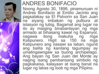 ANDRES BONIFACIO
• Noong Agosto 30, 1896, pinamunuan ni
Andres Bonifacio at Emilio Jacinto ang
pagsalakay sa El Polvorin sa San Juan
na siyang imbakan ng pulbura at
istasyon ng tubig. Bagamat ang lugar na
ito ay maiging binabantayan ng mga
armado at bihasang kawal ng Espanyol,
nagawa itong makuha ng mga
Katipunero. Higit sa 150 na mga
Katipunero ang nasawi sa laban, ngunit
ang balita ng kanilang tagumpay ay
umalingawngaw sa buong archipelago.
Ang bayan ng San Juan del Monte ay
naging isang pambansang simbolo ng
pagkakaisa, kalayaan at isang banal na
lugar ng lakas ng loob ng mga Pilipino.
 