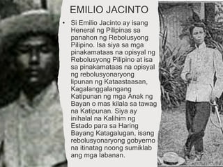 EMILIO JACINTO
• Si Emilio Jacinto ay isang
Heneral ng Pilipinas sa
panahon ng Rebolusyong
Pilipino. Isa siya sa mga
pinakamataas na opisyal ng
Rebolusyong Pilipino at isa
sa pinakamataas na opisyal
ng rebolusyonaryong
lipunan ng Kataastaasan,
Kagalanggalangang
Katipunan ng mga Anak ng
Bayan o mas kilala sa tawag
na Katipunan. Siya ay
inihalal na Kalihim ng
Estado para sa Haring
Bayang Katagalugan, isang
rebolusyonaryong gobyerno
na itinatag noong sumiklab
ang mga labanan.
 