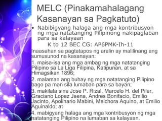 MELC (Pinakamahalagang
Kasanayan sa Pagkatuto)
• Nabibigyang halaga ang mga kontribusyon
ng mga natatanging Pilipinong nakipaglaban
para sa kalayaan
K to 12 BEC CG: AP6PMK-Ih-11
Inaasahan sa pagtatapos ng aralin ay malilinang ang
sumusunod na kasanayan:
1. maisa-isa ang mga ambag ng mga natatanging
Pilipino sa La Liga Filipina, Katipunan, at sa
Himagsikan 1896;
2. malaman ang buhay ng mga natatanging Pilipino
bago pa man sila lumaban para sa bayan;
3. makilala sina Jose P. Rizal, Marcelo H. del Pilar,
Graciano Lopez Jaena, Andres Bonifacio, Emilio
Jacinto, Apolinario Mabini, Melchora Aquino, at Emilio
Aguinaldo; at
4. mabigyang halaga ang mga kontribusyon ng mga
natatanging Pilipino na lumaban sa kalayaan.
 