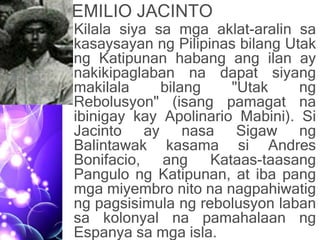 EMILIO JACINTO
• Kilala siya sa mga aklat-aralin sa
kasaysayan ng Pilipinas bilang Utak
ng Katipunan habang ang ilan ay
nakikipaglaban na dapat siyang
makilala bilang "Utak ng
Rebolusyon" (isang pamagat na
ibinigay kay Apolinario Mabini). Si
Jacinto ay nasa Sigaw ng
Balintawak kasama si Andres
Bonifacio, ang Kataas-taasang
Pangulo ng Katipunan, at iba pang
mga miyembro nito na nagpahiwatig
ng pagsisimula ng rebolusyon laban
sa kolonyal na pamahalaan ng
Espanya sa mga isla.
 