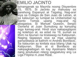 EMILIO JACINTO
• Ipinanganak sa Maynila noong Disyembre
15, 1875. Si Jacinto ay mahusay sa
parehong Espanyol at Tagalog. Nag-aral
siya sa Colegio de San Juan de Letran, at
sa kalaunan ay lumipat sa Unibersidad ng
Santo Tomas upang mag-aral ng
abogasiya. Si Manuel Quezon, Sergio
Osmeña at Juan Sumulong ay kanyang
mga kamag-aral. Hindi siya nakapagtapos
ng kolehiyo at, sa edad na 19, sumali sa
lihim na lipunan na tinatawag na Katipunan.
Naging tagapayo siya sa mga usaping
pampiskalya at kalihim ni Andrés Bonifacio.
Sa kalaunan ay kinilala siya bilang Utak ng
Katipunan. Siya at si Bonifacio ay
nakipagkaibigan rin kay Apolinario Mabini
nang sinubukan nilang ipagpatuloy ang La
Liga Filipina ni Jose Rizal.
 