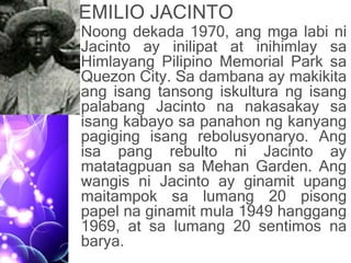 EMILIO JACINTO
• Noong dekada 1970, ang mga labi ni
Jacinto ay inilipat at inihimlay sa
Himlayang Pilipino Memorial Park sa
Quezon City. Sa dambana ay makikita
ang isang tansong iskultura ng isang
palabang Jacinto na nakasakay sa
isang kabayo sa panahon ng kanyang
pagiging isang rebolusyonaryo. Ang
isa pang rebulto ni Jacinto ay
matatagpuan sa Mehan Garden. Ang
wangis ni Jacinto ay ginamit upang
maitampok sa lumang 20 pisong
papel na ginamit mula 1949 hanggang
1969, at sa lumang 20 sentimos na
barya.
 