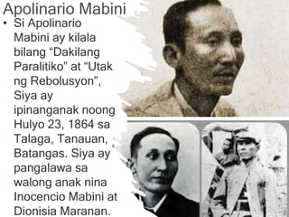 Apolinario
Mabini
• Si Apolinario
Mabini ay kilala
bilang “Dakilang
Paralitiko” at “Utak
ng Rebolusyon”,
Siya ay
ipinanganak noong
Hulyo 23, 1864 sa
Talaga, Tanauan,
Batangas. Siya ay
pangalawa sa
walong anak nina
Inocencio Mabini at
Dionisia Maranan.
Apolinario Mabini
 