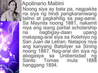 Apolinario Mabini
• Noong siya ay bata pa, nagpakita
na siya ng hindi pangkaraniwang
talino at pagkahilig sa pag-aaral.
Sa Maynila noong 1881, nakamit
niya ang isang partial scholarship
na nagbigay-daan upang
makapag-aral siya sa Kolehiyo ng
San Juan de Letran. Natapos niya
ang kanyang Batsilyer sa Sining
noong 1887. Nag-aral din siya ng
abogasya sa Unibersidad ng
Santo Tomas mula 1888
hanggang 1894.
 
