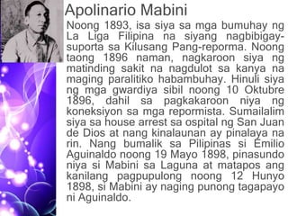 Apolinario Mabini
• Noong 1893, isa siya sa mga bumuhay ng
La Liga Filipina na siyang nagbibigay-
suporta sa Kilusang Pang-reporma. Noong
taong 1896 naman, nagkaroon siya ng
matinding sakit na nagdulot sa kanya na
maging paralitiko habambuhay. Hinuli siya
ng mga gwardiya sibil noong 10 Oktubre
1896, dahil sa pagkakaroon niya ng
koneksiyon sa mga repormista. Sumailalim
siya sa house arrest sa ospital ng San Juan
de Dios at nang kinalaunan ay pinalaya na
rin. Nang bumalik sa Pilipinas si Emilio
Aguinaldo noong 19 Mayo 1898, pinasundo
niya si Mabini sa Laguna at matapos ang
kanilang pagpupulong noong 12 Hunyo
1898, si Mabini ay naging punong tagapayo
ni Aguinaldo.
 