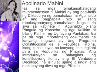 Apolinario Mabini
• Isa sa mga pinakamahalagang
rekomendasyon ni Mabini ay ang pag-aalis
ng Diktadurya ng pamahalaan ni Aguinaldo
at ang pagpapalit nito sa isang
rebolusyonaryong pamahalaan. Nagsilbi rin
siya sa kabinete ni Aguinaldo bilang
Pangulo ng Konseho ng nga Kalihim at
bilang Kalihim ng Ugnayang Panlabas. Isa
pa sa mga importanteng dokumento na
kanyang nagawa ay ang Programa
Constitucional de la Republica Filipina,
isang konstitusyon na kanyang iminungkahi
para sa Republika ng Pilipinas. Ang
introduksiyon sa balangkas ng
konstitusyong ito ay ang El Verdadero
Decalogo, na isinulat upang gisingin ang
makabayang diwa ng mga Pilipino.
 