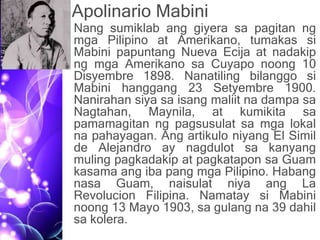 Apolinario Mabini
• Nang sumiklab ang giyera sa pagitan ng
mga Pilipino at Amerikano, tumakas si
Mabini papuntang Nueva Ecija at nadakip
ng mga Amerikano sa Cuyapo noong 10
Disyembre 1898. Nanatiling bilanggo si
Mabini hanggang 23 Setyembre 1900.
Nanirahan siya sa isang maliit na dampa sa
Nagtahan, Maynila, at kumikita sa
pamamagitan ng pagsusulat sa mga lokal
na pahayagan. Ang artikulo niyang El Simil
de Alejandro ay nagdulot sa kanyang
muling pagkadakip at pagkatapon sa Guam
kasama ang iba pang mga Pilipino. Habang
nasa Guam, naisulat niya ang La
Revolucion Filipina. Namatay si Mabini
noong 13 Mayo 1903, sa gulang na 39 dahil
sa kolera.
 