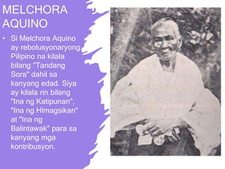 MELCHORA
AQUINO
• Si Melchora Aquino
ay rebolusyonaryong
Pilipino na kilala
bilang "Tandang
Sora" dahil sa
kanyang edad. Siya
ay kilala rin bilang
"Ina ng Katipunan",
"Ina ng Himagsikan"
at "Ina ng
Balintawak" para sa
kanyang mga
kontribusyon.
 