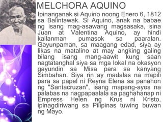 MELCHORA AQUINO
• Ipinanganak si Aquino noong Enero 6, 1812
sa Balintawak. Si Aquino, anak na babae
ng isang mag-asawang magsasaka, sina
Juan at Valentina Aquino, ay hindi
kailanman pumasok sa paaralan.
Gayunpaman, sa maagang edad, siya ay
likas na matalino at may angking galing
bilang isang mang-aawit kung saan
nagtatanghal siya sa mga lokal na okasyon
gayundin sa Misa para sa kanyang
Simbahan. Siya rin ay madalas na mapili
para sa papel ni Reyna Elena sa panahon
ng "Santacruzan", isang mapang-ayos na
palabas na nagpapaalala sa paghahanap ni
Empress Helen ng Krus ni Kristo,
ipinagdiriwang sa Pilipinas tuwing buwan
ng Mayo.
 