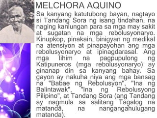 MELCHORA AQUINO
• Sa kanyang katutubong bayan, nagtayo
si Tandang Sora ng isang tindahan, na
naging kanlungan para sa mga may sakit
at sugatan na mga rebolusyonaryo.
Kinupkop, pinakain, binigyan ng medikal
na atensiyon at pinapayohan ang mga
rebolusyonaryo at ipinagdarasal. Ang
mga lihim na pagpupulong ng
Katipuneros (mga rebolusyonaryo) ay
ginanap din sa kanyang bahay. Sa
gayon ay nakuha niya ang mga bansag
na "Babae ng Rebolusyon", "Ina ng
Balintawak", "Ina ng Rebolusyong
Pilipino", at Tandang Sora (ang Tandang
ay nagmula sa salitang Tagalog na
matandâ, na nangangahulugang
matanda).
 