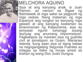 MELCHORA AQUINO
• Siya at ang kanyang anak, si Juan
Ramon, ay naroon sa Sigaw ng
Balintawak at mga saksi sa pagpunit ng
mga cedula. Nang malaman ng mga
Espanyol ang tungkol sa kanyang mga
gawain at ang kanyang kaalaman sa
kinaroroonan ng Katipuneros, siya ay
siniyasat ngunit tumanggi siyang
ibunyag ang anumang impormasyon.
Pagkatapos ay inaresto siya ng guardia
civil at ipinatapon sa Guam, Marianas
Islands, kung saan siya at isang babae
na nagngangalang Segunda Puentes ay
inilagay sa ilalim ng house arrest sa
tirahan ng isang Don Justo Dungca.
 