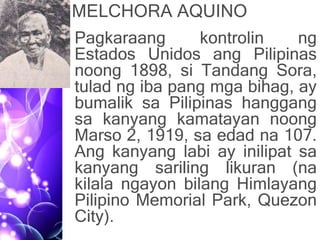 MELCHORA AQUINO
• Pagkaraang kontrolin ng
Estados Unidos ang Pilipinas
noong 1898, si Tandang Sora,
tulad ng iba pang mga bihag, ay
bumalik sa Pilipinas hanggang
sa kanyang kamatayan noong
Marso 2, 1919, sa edad na 107.
Ang kanyang labi ay inilipat sa
kanyang sariling likuran (na
kilala ngayon bilang Himlayang
Pilipino Memorial Park, Quezon
City).
 