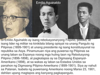 MELCHORA
AQUINO
Si Emilio Aguinaldo ay isang rebolusyonaryong Filipino, politiko, at
isang lider ng militar na kinikilala bilang opisyal na unang Pangulo ng
Pilipinas (1899-1901) at unang presidente ng isang konstitusyunal na
republika sa Asya. Pinamunuan niya ang puwersa ng Pilipinas sa
unang laban sa Espanya noong mga huling taon ng Rebolusyong
Pilipino (1896-1898), at pagkatapos ay sa Digmaang Espanyol-
Amerikano (1898), at sa wakas ay laban sa Estados Unidos sa
panahon ng Digmaang Pilipino-Amerikano (1899-1901). Siya ay nahuli
sa Palanan, Isabela ng puwersang Amerikano noong Marso 23, 1901,
dahilan upang magtapos ang kanyang pagkapangulo.
Emilio Aguinaldo
 