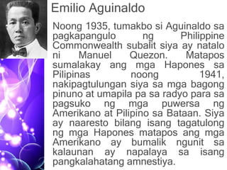 Emilio Aguinaldo
• Noong 1935, tumakbo si Aguinaldo sa
pagkapangulo ng Philippine
Commonwealth subalit siya ay natalo
ni Manuel Quezon. Matapos
sumalakay ang mga Hapones sa
Pilipinas noong 1941,
nakipagtulungan siya sa mga bagong
pinuno at umapila pa sa radyo para sa
pagsuko ng mga puwersa ng
Amerikano at Pilipino sa Bataan. Siya
ay naaresto bilang isang tagatulong
ng mga Hapones matapos ang mga
Amerikano ay bumalik ngunit sa
kalaunan ay napalaya sa isang
pangkalahatang amnestiya.
 