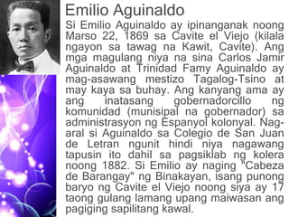 Emilio Aguinaldo
• Si Emilio Aguinaldo ay ipinanganak noong
Marso 22, 1869 sa Cavite el Viejo (kilala
ngayon sa tawag na Kawit, Cavite). Ang
mga magulang niya na sina Carlos Jamir
Aguinaldo at Trinidad Famy Aguinaldo ay
mag-asawang mestizo Tagalog-Tsino at
may kaya sa buhay. Ang kanyang ama ay
ang inatasang gobernadorcillo ng
komunidad (munisipal na gobernador) sa
administrasyon ng Espanyol kolonyal. Nag-
aral si Aguinaldo sa Colegio de San Juan
de Letran ngunit hindi niya nagawang
tapusin ito dahil sa pagsiklab ng kolera
noong 1882. Si Emilio ay naging "Cabeza
de Barangay" ng Binakayan, isang punong
baryo ng Cavite el Viejo noong siya ay 17
taong gulang lamang upang maiwasan ang
pagiging sapilitang kawal.
 