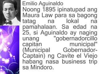 Emilio Aguinaldo
• Noong 1895 ipinatupad ang
Maura Law para sa bagong
tatag na lokal na
pamahalaan. Sa edad na
25, si Aguinaldo ay naging
unang "gobernadorcillo
capitan municipal"
(Municipal Gobernador-
Captain) ng Cavite el Viejo
habang nasa business trip
sa Mindoro.
 