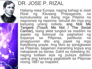 DR. JOSE P. RIZAL
• Habang nasa Europa, naging bahagi si José
Rizal ng Kilusang Propaganda, na
kumukunekta sa ibang mga Pilipino na
nagnanais ng reporma. Isinulat din niya ang
kanyang unang nobela, ang Noli Me
Tangere (Touch Me Not / The Social
Cancer), isang aklat tungkol sa madilim na
aspeto ng kolonyal na paghahari ng
Espanya sa Pilipinas, partikular na
pinagtuunan dito ang papel ng mga
Katolikong prayle. Ang libro ay ipinagbawal
sa Pilipinas, bagaman maraming kopya ang
nakapasok sa bansa. Dahil sa nobelang ito,
naging tudlaan siya ng pulisya dahilan
upang ang kanyang pagbabalik sa Pilipinas
noong 1887 ay mapaikli.
 
