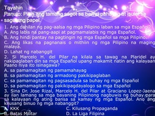 Tayahin
Panuto: Piliin ang tamang sagot sa bawat pahayag at isulat sa
sagutang papel.
1. Ang dahilan ng pag-aalsa ng mga Pilipino laban sa mga Español?
A. Ang labis na pang-aapi at pagmamalabis ng mga Español.
B. Ang hindi pantay na pagtingin ng mga Español sa mga Pilipino.
C. Ang likas na pagnanais o mithiin ng mga Pilipino na maging
malaya.
D. Lahat ng nabanggit
2. Si Marcelo H. del Pilar na kilala sa tawag na Plaridel ay
nakipaglaban din sa mga Español upang makamit natin ang kalayaan
Paano niya ito isinagawa?
A. sa pamamagitan ng pamamahayag
B. sa pamamagitan ng armadong pakikipaglaban
C. sa pamamagitan ng pagsasadula sa buhay ng mga Español
D. sa pamamagitan ng pakikipagdayalogo sa mga Español
3. Sina Dr. Jose Rizal, Marcelo H. del Pilar at Graciano Lopez-Jaena
ay ilan lamang sa mga bayaning Pilipinong nagbuwis ng buhay para
sa kalayaan ng ating bansa sa kamay ng mga Español. Ano ang
kilusang binuo ng mga nabanggit?
A. KKK C. Kilusang Propaganda
B. Batas Militar D. La Liga Filipina
 