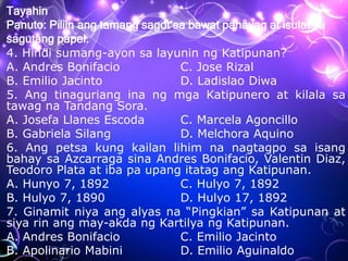 Tayahin
Panuto: Piliin ang tamang sagot sa bawat pahayag at isulat sa
sagutang papel.
4. Hindi sumang-ayon sa layunin ng Katipunan?
A. Andres Bonifacio C. Jose Rizal
B. Emilio Jacinto D. Ladislao Diwa
5. Ang tinaguriang ina ng mga Katipunero at kilala sa
tawag na Tandang Sora.
A. Josefa Llanes Escoda C. Marcela Agoncillo
B. Gabriela Silang D. Melchora Aquino
6. Ang petsa kung kailan lihim na nagtagpo sa isang
bahay sa Azcarraga sina Andres Bonifacio, Valentin Diaz,
Teodoro Plata at iba pa upang itatag ang Katipunan.
A. Hunyo 7, 1892 C. Hulyo 7, 1892
B. Hulyo 7, 1890 D. Hulyo 17, 1892
7. Ginamit niya ang alyas na “Pingkian” sa Katipunan at
siya rin ang may-akda ng Kartilya ng Katipunan.
A. Andres Bonifacio C. Emilio Jacinto
B. Apolinario Mabini D. Emilio Aguinaldo
 