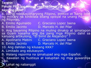 Tayahin
Panuto: Piliin ang tamang sagot sa bawat pahayag at isulat sa
sagutang papel.
8. Isang rebolusyonaryong Filipino, politico at isang lider
ng military na kinikilala bilang opisyal na unang Pangulo
ng Pilipinas.
A. Emilio Aguinaldo C. Graciano Lopez Jaena
B. Emilio Jacinto D. Marcelo H. del Pilar
9. Ang bayaning Pilipino na muling dinakip at ipinatapon
sa Guam kasama ang iba pang mga Pilipino dahil sa
kanyang artikulong, “El Simil de Alejandro” ?
A. Apolinario Mabini C. Graciano Lopez Jaena
B. Emilio Jacinto D. Marcelo H. del Pilar
10. Ang dahilan ng kilusang KKK?
A. Limitado ang edukasyon.
B. Walang reporma na ipinatupad ang mga Español.
C. Kawalan ng hustisya at kalupitan ng mga guwardiya
sibil.
D. Lahat ng nabanggit
 