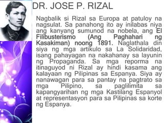 DR. JOSE P. RIZAL
• Nagbalik si Rizal sa Europa at patuloy na
nagsulat. Sa panahong ito ay inilabas niya
ang kanyang sumunod na nobela, ang El
Filibusterismo (Ang Paghahari ng
Kasakiman) noong 1891. Naglathala din
siya ng mga artikulo sa La Solidaridad,
isang pahayagan na nakahanay sa layunin
ng Propaganda. Sa mga reporma na
itinaguyod ni Rizal ay hindi kasama ang
kalayaan ng Pilipinas sa Espanya. Siya ay
nanawagan para sa pantay na pagtrato sa
mga Pilipino, sa paglilimita sa
kapangyarihan ng mga Kastilang Espanyol
at representasyon para sa Pilipinas sa korte
ng Espanya.
 
