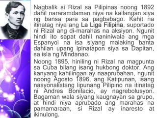 • Nagbalik si Rizal sa Pilipinas noong 1892
dahil nararamdaman niya na kailangan siya
ng bansa para sa pagbabago. Kahit na
itinatag niya ang La Liga Filipina, suportado
ni Rizal ang di-marahas na aksiyon. Ngunit
hindi ito sapat dahil naniniwala ang mga
Espanyol na isa siyang malaking banta
dahilan upang ipinatapon siya sa Dapitan,
sa isla ng Mindanao.
• Noong 1895, hiniling ni Rizal na magpunta
sa Cuba bilang isang hukbong doktor. Ang
kanyang kahilingan ay naaprubahan, ngunit
noong Agosto 1896, ang Katipunan, isang
nasyonalistang lipunang Pilipino na itinatag
ni Andres Bonifacio, ay nagrebolusyon.
Bagaman wala siyang kaugnayan sa grupo,
at hindi niya aprubado ang marahas na
pamamaraan, si Rizal ay inaresto at
ikinulong.
 