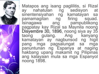 • Matapos ang isang paglilitis, si Rizal
ay nahatulan ng sedisyon at
sinentensiyahan ng kamatayan sa
pamamagitan ng firing squad.
Isinagawa ang pampublikong
pagpatay kay Rizal sa Maynila noong
Disyembre 30, 1896, noong siya ay 35
taong gulang. Ang kanyang
kamatayan ay nagbunsod ng higit
pang mga pagsalungat sa mga
panuntunan ng Espanya at naging
hakbang upang makamit ng Pilipinas
ang kalayaan mula sa mga Espanyol
noong 1898.
 