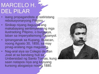 MARCELO H.
DEL PILAR
• isang propagandista at satiristang
rebolusyonaryong Pilipino.
• Sinikap niyang itaguyod ang
makabayang sentimyento ng mga
ilustradong Pilipino, o burgesya,
laban sa imperyalismong Espanyol.
• ipinanganak sa Kupang, Bulacan,
noong Agosto 30, 1850, sa may
pinag-aralang mga magulang.
• Nag-aral siya sa Colegio de San
José at sa bandang huli sa
Unibersidad ng Santo Tomas, kung
saan natapos niya ang kanyang
kursong abogasiya noong 1880.
 