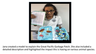 Jana created a model to explain the Great Pacific Garbage Patch. She also included a
detailed description and highlighted the impact this is having on various animal species.
 