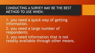 CONDUCTING A SURVEY MAY BE THE BEST
METHOD TO USE WHEN:
1. you need a quick way of getting
information.
2. you need a large number of
respondents
3. you need information that is not
readily available through other means.