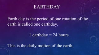 EARTHDAY
Earth day is the period of one rotation of the
earth is called one earthday.
1 earthday = 24 hours.
This is the daily motion of the earth.
 
