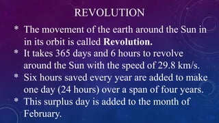 REVOLUTION
* The movement of the earth around the Sun in
in its orbit is called Revolution.
* It takes 365 days and 6 hours to revolve
around the Sun with the speed of 29.8 km/s.
* Six hours saved every year are added to make
one day (24 hours) over a span of four years.
* This surplus day is added to the month of
February.
 