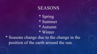 SEASONS
* Spring
* Summer
* Autumn
* Winter
* Seasons change due to the change in the
position of the earth around the sun.
 