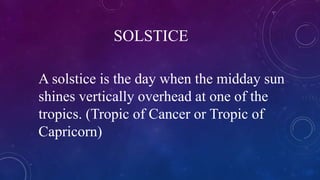 SOLSTICE
A solstice is the day when the midday sun
shines vertically overhead at one of the
tropics. (Tropic of Cancer or Tropic of
Capricorn)
 