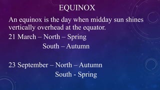 EQUINOX
An equinox is the day when midday sun shines
vertically overhead at the equator.
21 March – North – Spring
South – Autumn
23 September – North – Autumn
South - Spring
 