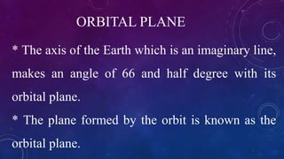 ORBITAL PLANE
* The axis of the Earth which is an imaginary line,
makes an angle of 66 and half degree with its
orbital plane.
* The plane formed by the orbit is known as the
orbital plane.
 
