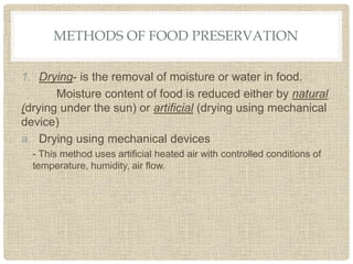 METHODS OF FOOD PRESERVATION
1. Drying- is the removal of moisture or water in food.
Moisture content of food is reduced either by natural
(drying under the sun) or artificial (drying using mechanical
device)
a. Drying using mechanical devices
- This method uses artificial heated air with controlled conditions of
temperature, humidity, air flow.
 