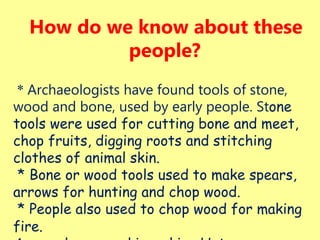 How do we know about these
people?
* Archaeologists have found tools of stone,
wood and bone, used by early people. Stone
tools were used for cutting bone and meet,
chop fruits, digging roots and stitching
clothes of animal skin.
* Bone or wood tools used to make spears,
arrows for hunting and chop wood.
* People also used to chop wood for making
fire.
 