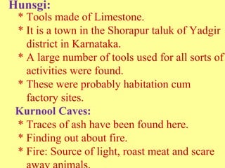 Hunsgi:
* Tools made of Limestone.
* It is a town in the Shorapur taluk of Yadgir
district in Karnataka.
* A large number of tools used for all sorts of
activities were found.
* These were probably habitation cum
factory sites.
Kurnool Caves:
* Traces of ash have been found here.
* Finding out about fire.
* Fire: Source of light, roast meat and scare
 