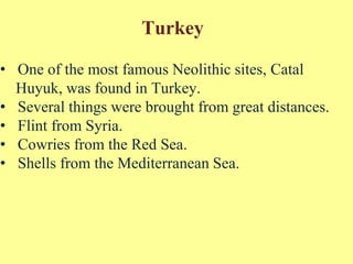 Turkey
• One of the most famous Neolithic sites, Catal
Huyuk, was found in Turkey.
• Several things were brought from great distances.
• Flint from Syria.
• Cowries from the Red Sea.
• Shells from the Mediterranean Sea.
 