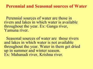 Perennial and Seasonal sources of Water
Perennial sources of water are those in
rivers and lakes in which water is available
throughout the year. Ex: Ganga river,
Yamuna river.
Seasonal sources of water are those rivers
and lakes in which water is not available
throughout the year. Water in them get dried
up in summer and winter season.
Ex: Mahanadi river, Krishna river.
 